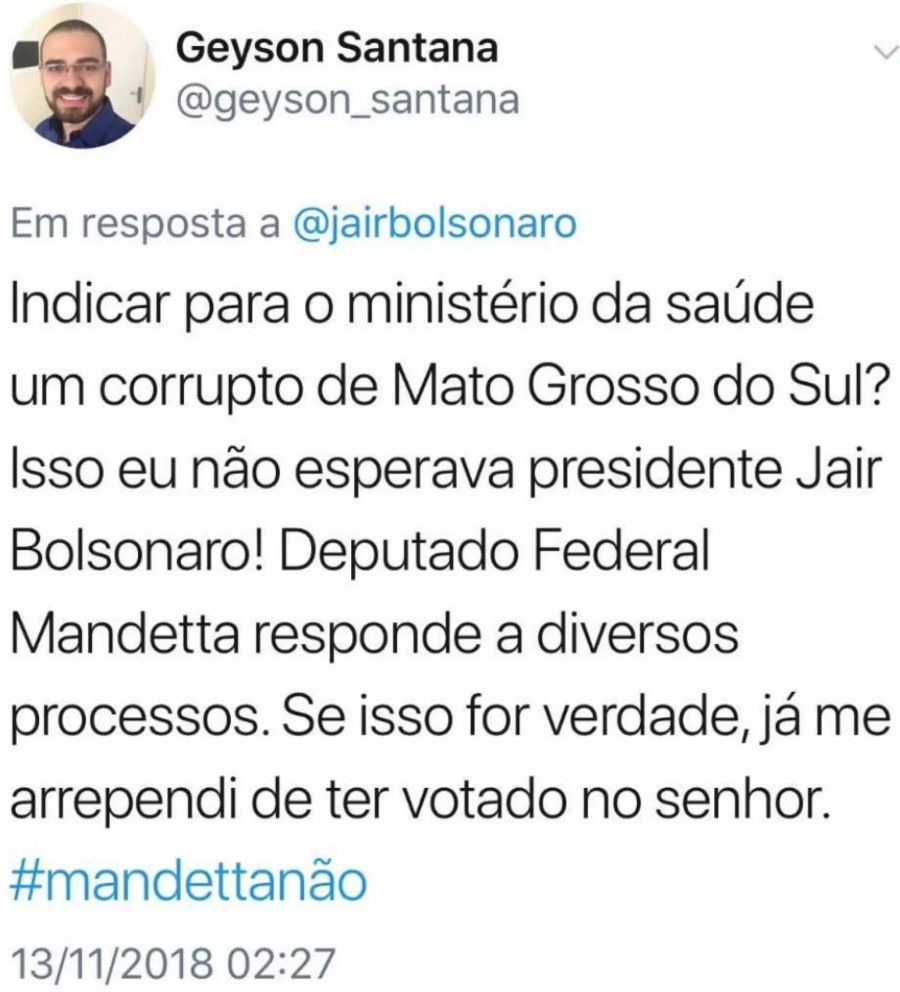 «Einen Korrupten aus Mato Grosso do Sul zum Minister für Gesundheit ernennen? Das ist nicht das, was ich vom Präsidenten Jair Bolsonaro erwartet habe! Der Bundesabgeordnete Mandetta muss sich in verschiedenen Prozessen verantworten. Wenn das wahr ist, dann bereue ich es bereits, den Herrn gewählt zu haben.»